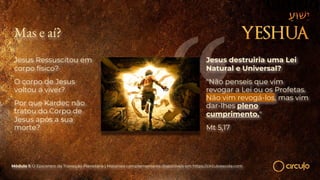 Mas e aí?
Jesus Ressuscitou em
corpo físico?
O corpo de Jesus
voltou a viver?
Por que Kardec não
tratou do Corpo de
Jesus após a sua
morte?
Módulo 1: O Epicentro da Transição Planetária | Materiais complementares disponíveis em https://circuloescola.com
Jesus destruiria uma Lei
Natural e Universal?
"Não penseis que vim
revogar a Lei ou os Profetas.
Não vim revogá-los, mas vim
dar-lhes pleno
cumprimento."
Mt 5,17
 