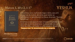 Marcos 1, 40 e 2, 1-17
E levantou-se e, tomando logo o leito, saiu em
presença de todos, de sorte que todos se
admiraram e gloriﬁcaram a Deus, dizendo: "Nunca
tal vimos."
E tomou a sair para o mar; e toda a multidão ia ter
com ele, e ele os ensinava. E passando, viu Levi,
ﬁlho de Alfeu, sentado na alfândega, e disse-lhe:
"Segue-me." E, levantando-se, o seguiu.
Bíblia King James. 9º Edição.
Imprensa Bíblica Brasileira. Rio
de Janeiro, 1955.
Módulo 5: Atitudes e marcos históricos | Materiais complementares disponíveis em https://circuloescola.com
 
