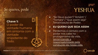 Se queres, pode
Chave 1:
O poder da
vontade humana
em sintonia com a
vontade
onipotente do
Todo.
● "Se Deus quiser"/ "Amém" /
"Tomara" / "Que assim seja"
Terceirização de Poder.
● EU QUERO QUE SEJA ASSIM
● Perdemos o contato com o
poder nos cabe no
protagonismo da vida,
terceirizando a
responsabilidade pela
condução da nossa vida.
Módulo 5: Atitudes e marcos históricos | Materiais complementares disponíveis em https://circuloescola.com
 