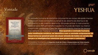 Vontade
“A vontade humana se encontra circunscrita ao corpo; ela pode manter
o corpo em boas condições ou lançá-lo ao abismo da doença e do
sofrimento, e até mesmo destruí-lo. Ela pode utilizar o instrumento
corporal para efetuar transformações no mundo de maior ou menor
magnitude, conforme o grau de desenvolvimento mental da pessoa -
mas sempre de maneira limitada. Mas quando a vontade humana,
pela meditação extática, se identiﬁca com a vontade onipresente de
Deus torna-se possível para ela atuar através de todos os canais das
forças e e inteligências cósmicas que governam o universo.”
YOGANANDA, Paramahansa. A Segunda Vinda de Cristo, A Ressurreição do Cristo Interior.
Comentário Revelador dos Ensinamentos Originais de Jesus. Vol. II. Editora Self, 2017, pág. 4.
 