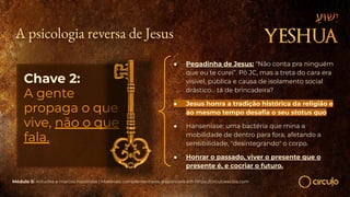 A psicologia reversa de Jesus
Chave 2:
A gente
propaga o que
vive, não o que
fala.
● Pegadinha de Jesus: “Não conta pra ninguém
que eu te curei”. Pô JC, mas a treta do cara era
visível, pública e causa de isolamento social
drástico… tá de brincadeira?
● Jesus honra a tradição histórica da religião e
ao mesmo tempo desaﬁa o seu status quo
● Hanseníase: uma bactéria que mina a
mobilidade de dentro para fora, afetando a
sensibilidade, "desintegrando" o corpo.
● Honrar o passado, viver o presente que o
presente é, e cocriar o futuro.
Módulo 5: Atitudes e marcos históricos | Materiais complementares disponíveis em https://circuloescola.com
 