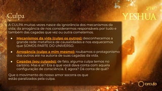 Culpa
A CULPA muitas vezes nasce da ignorância dos mecanismos da
vida; da arrogância de nos considerarmos responsáveis por tudo e
também das cagadas que vez ou outra cometemos.
● Mecanismos da vida (culpo os outros): desconhecemos a
grande rede metafísica de causalidades e nos esquecemos
que SOMOS PARTE DO UNIVERSO.
● Arrogância (culpo a mim mesmo): roubamos o protagonismo
dos outros até na autoria de suas cagadas da vida.
● Cagadas (sou culpado): de fato, alguma culpa temos no
cartório. Mas e aí? Era o que você dava conta com aquela
conﬁguração de consciência. E agora? Dá conta de quê?
Que o movimento do nosso amor socorra os que
estão paralizados pela culpa.
 