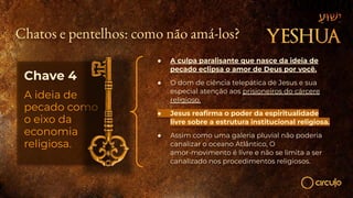 Chatos e pentelhos: como não amá-los?
Chave 4
A ideia de
pecado como
o eixo da
economia
religiosa.
● A culpa paralisante que nasce da ideia de
pecado eclipsa o amor de Deus por você.
● O dom de ciência telepática de Jesus e sua
especial atenção aos prisioneiros do cárcere
religioso.
● Jesus reaﬁrma o poder da espiritualidade
livre sobre a estrutura institucional religiosa.
● Assim como uma galeria pluvial não poderia
canalizar o oceano Atlântico, O
amor-movimento é livre e não se limita a ser
canalizado nos procedimentos religiosos.
 