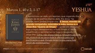 Marcos 1, 40 e 2, 1-17
E aproximou-se dele um leproso, que rogando-lhe, e
pondo-se de joelhos diante dele, lhe dizia: "Se
queres, bem podes limpar-me." E Jesus, movido de
grande compaixão, estendeu a mão, tocou-o, e
disse-lhe: "Quero; sê limpo." E tendo ele dito isto,
logo a lepra desapareceu, e ﬁcou limpo. E Jesus,
advertindo-o secretamente, logo o despediu. E
disse-lhe: "Olha, não digas nada a ninguém; porém
vai, mostra-te ao sacerdote e oferece pela tua
puriﬁcação o que Moisés determinou, para lhes
servir de testemunho."
Bíblia King James. 9º Edição.
Imprensa Bíblica Brasileira. Rio
de Janeiro, 1955.
Módulo 5: Atitudes e marcos históricos | Materiais complementares disponíveis em https://circuloescola.com
 