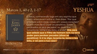Marcos 1, 40 e 2, 1-17
E Jesus, conhecendo logo em seu espírito que
assim arrazoavam entre si, lhes disse: "Por que
arrazoais sobre estas coisas em vossos corações?
Qual é mais fácil? Dizer ao paralítico: 'Estão
perdoados os teus pecados'; ou dizer-lhe:
'Levanta-te, toma o teu leito, e anda?' Ora, para
que saibais que o Filho do homem tem na terra
poder para perdoar pecados (disse ao
paralítico): 'A ti te digo, levanta-te, toma o teu
leito, e vai para a tua casa'."
Bíblia King James. 9º Edição.
Imprensa Bíblica Brasileira. Rio
de Janeiro, 1955.
Módulo 5: Atitudes e marcos históricos | Materiais complementares disponíveis em https://circuloescola.com
 