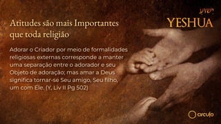 Atitudes são mais Importantes
que toda religião
Adorar o Criador por meio de formalidades
religiosas externas corresponde a manter
uma separação entre o adorador e seu
Objeto de adoração; mas amar a Deus
signiﬁca tornar-se Seu amigo, Seu ﬁlho,
um com Ele. (Y, Liv II Pg 502)
 