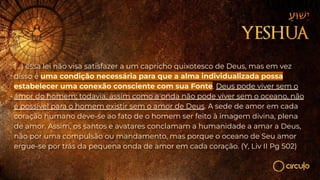 (...) essa lei não visa satisfazer a um capricho quixotesco de Deus, mas em vez
disso é uma condição necessária para que a alma individualizada possa
estabelecer uma conexão consciente com sua Fonte. Deus pode viver sem o
amor do homem; todavia, assim como a onda não pode viver sem o oceano, não
é possível para o homem existir sem o amor de Deus. A sede de amor em cada
coração humano deve-se ao fato de o homem ser feito à imagem divina, plena
de amor. Assim, os santos e avatares conclamam a humanidade a amar a Deus,
não por uma compulsão ou mandamento, mas porque o oceano de Seu amor
ergue-se por trás da pequena onda de amor em cada coração. (Y, Liv II Pg 502)
 