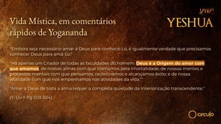 Vida Mística, em comentários
rápidos de Yogananda
"Embora seja necessário amar a Deus para conhecê-Lo, é igualmente verdade que precisamos
conhecer Deus para amá-Lo."
"Há apenas um Criador de todas as faculdades do homem. Deus é a Origem do amor com
que amamos; de nossas almas com que clamamos pela imortalidade; de nossas mentes e
processos mentais com que pensamos, raciocinamos e alcançamos êxito; e de nossa
vitalidade com que nos empenhamos nas atividades da vida."”
"Amar a Deus de toda a alma requer a completa quietude da interiorização transcendente."
(Y, Liv II Pg 503-504)
 