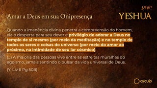 Amar a Deus em sua Onipresença
Quando a imanência divina penetra a compreensão do homem,
ela o desperta para seu dever e privilégio de adorar a Deus no
templo de si mesmo (por meio da meditação) e no templo de
todos os seres e coisas do universo (por meio do amor ao
próximo, na intimidade de seu lar cósmico).
(...) A maioria das pessoas vive entre as estreitas muralhas do
egoísmo, jamais sentindo o pulsar da vida universal de Deus.
(Y, Liv II Pg 508)
 