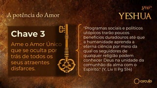 Chave 3
Ame o Amor Único
que se oculta por
trás de todos os
seus atraentes
disfarces.
"Programas sociais e políticos
utópicos trarão poucos
benefícios duradouros até que
a humanidade aprenda a
eterna ciência por meio da
qual os seguidores de
qualquer religião podem
conhecer Deus na unidade da
comunhão da alma com o
Espírito." (Y, Liv II Pg 514)
A potência do Amor
 