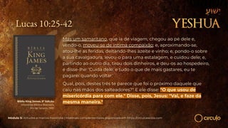 Lucas 10:25-42
Módulo 5: Atitudes e marcos históricos | Materiais complementares disponíveis em https://circuloescola.com
Bíblia King James. 9º Edição.
Imprensa Bíblica Brasileira.
Rio de Janeiro, 1955.
Mas um samaritano, que ia de viagem, chegou ao pé dele e,
vendo-o, moveu-se de íntima compaixão; e, aproximando-se,
atou-lhe as feridas, deitando-lhes azeite e vinho; e, pondo-o sobre
a sua cavalgadura, levou-o para uma estalagem, e cuidou dele; e,
partindo ao outro dia, tirou dois dinheiros, e deu-os ao hospedeiro,
e disse-lhe: 'Cuida dele; e tudo o que de mais gastares, eu te
pagarei quando voltar.'
Qual, pois, destes três te parece que foi o próximo daquele que
caiu nas mãos dos salteadores?" E ele disse: "O que usou de
misericórdia para com ele." Disse, pois, Jesus: "Vai, e faze da
mesma maneira."
 