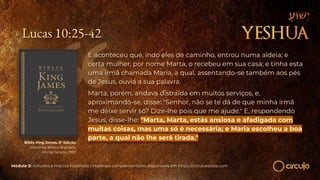 Lucas 10:25-42
E aconteceu que, indo eles de caminho, entrou numa aldeia; e
certa mulher, por nome Marta, o recebeu em sua casa; e tinha esta
uma irmã chamada Maria, a qual, assentando-se também aos pés
de Jesus, ouvia a sua palavra.
Marta, porém, andava distraída em muitos serviços, e,
aproximando-se, disse: "Senhor, não se te dá de que minha irmã
me deixe servir só? Dize-lhe pois que me ajude." E, respondendo
Jesus, disse-lhe: "Marta, Marta, estás ansiosa e afadigada com
muitas coisas, mas uma só é necessária; e Maria escolheu a boa
parte, a qual não lhe será tirada."
Módulo 5: Atitudes e marcos históricos | Materiais complementares disponíveis em https://circuloescola.com
Bíblia King James. 9º Edição.
Imprensa Bíblica Brasileira.
Rio de Janeiro, 1955.
 