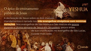O ápice do ensinamento
público de Jesus
A declaração de Jesus sobre os dois maiores
mandamentos é narrada nos três evangelhos sinópticos com mínimas
variações. Nos evangelhos de São Mateus e São Marcos ela ocorre
durante a última semana de Jesus em Jerusalém, pouco antes
de sua cruciﬁcação; no evangelho de São Lucas,
sucede mais cedo.
 