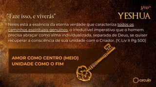 "Faze isso, e viverás"
Neles está a essência da eterna verdade que caracteriza todos os
caminhos espirituais genuínos, o irredutível imperativo que o homem
precisa abraçar como alma individualizada, separada de Deus, se quiser
recuperar a consciência de sua unidade com o Criador. (Y, Liv II Pg 500)
AMOR COMO CENTRO (MEIO)
UNIDADE COMO O FIM
 