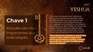 Chave 1
Atitudes são mais
Importantes que
toda religião.
"Com que me apresentarei diante do
Senhor, e me prostrarei perante o Deus
excelso? Apresentar-me-ei diante dele
com holocausto, com bezerros de um
ano? Agradar-se-á do Senhor de milhares
de carneiros, ou de miríades de ribeiros de
azeite? Darei o meu primogênito pela
minha transgressão, o fruto das minhas
entranhas pelo pecado da minha alma?
"Ele te declarou, ó homem, o que é bom;
e que é o que o Senhor requer de ti
senão que pratiques a justiça, e ames a
benevolência, e andes humildemente
com o teu Deus?" (Miquéias 6:6-8).
 