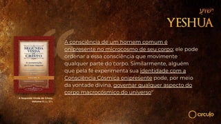 A Segunda Vinda de Cristo,
Volume II pg 364
A consciência de um homem comum é
onipresente no microcosmo de seu corpo; ele pode
ordenar a essa consciência que movimente
qualquer parte do corpo. Similarmente, alguém
que pela fé experimenta sua identidade com a
Consciência Cósmica onipresente pode, por meio
da vontade divina, governar qualquer aspecto do
corpo macrocósmico do universo"
 