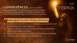 CONSISTÊNCIA. Se uma mente
que se expande não retorna ao tamanho original,
o Conhecimento produz CONTINUAMENTE essa
nova CONSCIÊNCIA que se CONFIRMA no tempo.
● "Porque eu sei que sou, eu sigo em frente
sempre" | PERTENCIMENTO-MOVIMENTO
● Crises da Consistência e a fantasia e a ilusão em um
mundo de fachadas (Bieber)
● Jejum e Oração: Exercícios de Vontade e Sintonia
com a Consciência Maior.
● Jejum não é passar vontade, é fortalecer a vontade.
● Oração não é petição, é convivência.
 