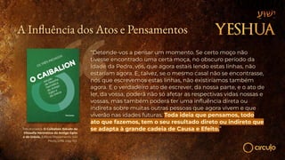 A In uência dos Atos e Pensamentos
“Detende-vos a pensar um momento. Se certo moço não
tivesse encontrado uma certa moça, no obscuro período da
Idade da Pedra, vós, que agora estais lendo estas linhas, não
estariam agora. E, talvez, se o mesmo casal não se encontrasse,
nós que escrevemos estas linhas, não existiríamos também
agora. E o verdadeiro ato de escrever, da nossa parte, e o ato de
ler, da vossa, poderá não só afetar as respectivas vidas nossas e
vossas, mas também poderá ter uma inﬂuência direta ou
indireta sobre muitas outras pessoas que agora vivem e que
viverão nas idades futuras, Toda ideia que pensamos, todo
ato que fazemos, tem o seu resultado direto ou indireto que
se adapta à grande cadeia de Causa e Efeito.”
Três Iniciados. O Caibalion: Estudo da
Filosoﬁa Hermética do Antigo Egito
e da Grécia. Editora Pensamento: São
Paulo, 2018, pág. 102.
 
