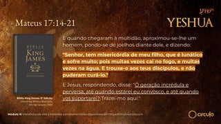 Mateus 17:14-21
E quando chegaram à multidão, aproximou-se-lhe um
homem, pondo-se de joelhos diante dele, e dizendo:
"Senhor, tem misericórdia de meu ﬁlho, que é lunático
e sofre muito; pois muitas vezes cai no fogo, e muitas
vezes na água. E trouxe-o aos teus discípulos, e não
puderam curá-lo."
E Jesus, respondendo, disse: "Ó geração incrédula e
perversa, até quando estarei eu convosco, e até quando
vos suportarei? Trazei-mo aqui."
Bíblia King James. 9º Edição.
Imprensa Bíblica Brasileira.
Rio de Janeiro, 1955.
Módulo 6: Metafísica da vida | Materiais complementares disponíveis em https://circuloescola.com
 