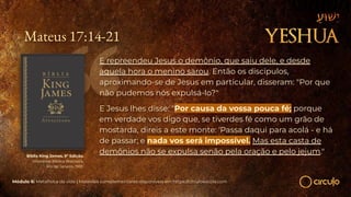 Mateus 17:14-21
E repreendeu Jesus o demônio, que saiu dele, e desde
aquela hora o menino sarou. Então os discípulos,
aproximando-se de Jesus em particular, disseram: "Por que
não pudemos nós expulsá-lo?"
E Jesus lhes disse: "Por causa da vossa pouca fé; porque
em verdade vos digo que, se tiverdes fé como um grão de
mostarda, direis a este monte: 'Passa daqui para acolá - e há
de passar; e nada vos será impossível. Mas esta casta de
demônios não se expulsa senão pela oração e pelo jejum."
Bíblia King James. 9º Edição.
Imprensa Bíblica Brasileira.
Rio de Janeiro, 1955.
Módulo 6: Metafísica da vida | Materiais complementares disponíveis em https://circuloescola.com
 