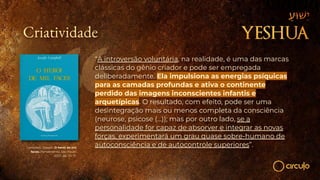 Campbell, Joseph. O herói de mil
faces. Pensamento, São Paulo,
2007, pp. 70-71.
Criatividade
“A introversão voluntária, na realidade, é uma das marcas
clássicas do gênio criador e pode ser empregada
deliberadamente. Ela impulsiona as energias psíquicas
para as camadas profundas e ativa o continente
perdido das imagens inconscientes infantis e
arquetípicas. O resultado, com efeito, pode ser uma
desintegração mais ou menos completa da consciência
(neurose, psicose (…)); mas por outro lado, se a
personalidade for capaz de absorver e integrar as novas
forças, experimentará um grau quase sobre-humano de
autoconsciência e de autocontrole superiores”.
 
