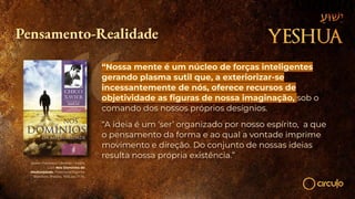 Xavier, Francisco Cândido / André
Luiz. Nos Domínios da
Mediunidade. Federação Espírita
Brasileira, Brasília, 1955, pp. 11-18.
Pensamento-Realidade
“Nossa mente é um núcleo de forças inteligentes
gerando plasma sutil que, a exteriorizar-se
incessantemente de nós, oferece recursos de
objetividade as ﬁguras de nossa imaginação, sob o
comando dos nossos próprios desígnios.
“A ideia é um ‘ser’ organizado por nosso espírito, a que
o pensamento da forma e ao qual a vontade imprime
movimento e direção. Do conjunto de nossas ideias
resulta nossa própria existência.”
 