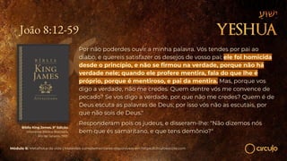 João 8:12-59
Por não poderdes ouvir a minha palavra. Vós tendes por pai ao
diabo, e quereis satisfazer os desejos de vosso pai; ele foi homicida
desde o princípio, e não se ﬁrmou na verdade, porque não há
verdade nele; quando ele profere mentira, fala do que lhe é
próprio, porque é mentiroso, e pai da mentira. Mas, porque vos
digo a verdade, não me credes. Quem dentre vós me convence de
pecado? Se vos digo a verdade, por que não me credes? Quem é de
Deus escuta as palavras de Deus; por isso vós não as escutais, por
que não sois de Deus."
Responderam pois os judeus, e disseram-lhe: "Não dizemos nós
bem que és samaritano, e que tens demônio?"
Bíblia King James. 9º Edição.
Imprensa Bíblica Brasileira.
Rio de Janeiro, 1955.
Módulo 6: Metafísica da vida | Materiais complementares disponíveis em https://circuloescola.com
 