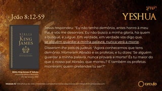João 8:12-59
Jesus respondeu: "Eu não tenho demônio, antes honro à meu
Pai, e vós me desonrais. Eu não busco a minha gloria, há quem
a busque, e julgue. Em verdade, em verdade vos digo que,
se alguém guardar a minha palavra, nunca verá a morte.
Disseram-lhe pois os judeus: "Agora conhecemos que tens
demônio. Morreram Abraão e os profetas; e tu dizes: 'Se alguém
guardar a minha palavra, nunca provará a morte!' És tu maior do
que o nosso pai Abraão, que morreu? E também os profetas
morreram; quem pretendes tu ser?"
Bíblia King James. 9º Edição.
Imprensa Bíblica Brasileira.
Rio de Janeiro, 1955.
Módulo 6: Metafísica da vida | Materiais complementares disponíveis em https://circuloescola.com
 