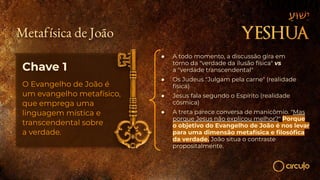Chave 1
O Evangelho de João é
um evangelho metafísico,
que emprega uma
linguagem mística e
transcendental sobre
a verdade.
● A todo momento, a discussão gira em
torno da "verdade da ilusão física" vs
a "verdade transcendental"
● Os Judeus "Julgam pela carne" (realidade
física)
● Jesus fala segundo o Espírito (realidade
cósmica)
● A treta parece conversa de manicômio. "Mas
porque Jesus não explicou melhor?" Porque
o objetivo do Evangelho de João é nos levar
para uma dimensão metafísica e ﬁlosóﬁca
da verdade. João situa o contraste
propositalmente.
Metafísica de João
 