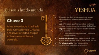 Chave 3
A luz é verdade irradiada
pela Consciência Crística,
acessível à todos os que
entram em sintonia
com ela.
● "Eu sou a luz do mundo; quem me segue
não andará em trevas, mas terá a luz da
vida."
● Luz: A Verdade que Transcende a realidade
em que nos contemos, a verdade do Espírito.
● Seguir: Acessar e dar espaço à esta verdade
em si mesmo
○ Consciência, Consistência e Coerência
(aula passada)
● Andar nas Trevas: viver na ignorância, com
as limitadas perspectivas dos sentidos físicos
● Ter a luz da vida: viver plenamente
consciente a experiência terrestre.
Eu sou a luz do mundo
 