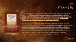 Uma pessoa comum percebe sua consciência e força vital limitadas
pelo corpo; Jesus e as almas espiritualmente adiantadas sentem o
universo físico como seu corpo, a onipresente Energia Cósmica como
a vida que circula pelas veias de sua forma universal, e a inﬁnita
Consciência Crística como o Eu que neles habita.
Portanto, no contexto deste versículo as palavras de Jesus «Eu sou"
referem-se à Consciência Crística - a Inteligência subjetiva do universo.
A "luz do mundo" refere-se à Energia Cósmica, o Verbo ou Espírito
Santo, que dá forma ao cosmos físico, dotando com a vida do poder
vibratório inteligente todos os seres e objetos nele presentes - cada
elemento, desde o átomo até o sábio, manifestando essa vida
inteligente de acordo com o seu potencial evolutivo.
A Segunda Vinda de Cristo,
Volume II pg 454
 