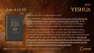 João 8:12-59
Disseram-lhe pois: "Onde está teu Pai?"
Jesus respondeu: "Não me conheceis a mim, nem a meu Pai; se vós
me conhecêsseis a mim, também conheceríeis a meu Pai." Estas
palavras disse Jesus no lugar do tesouro, ensinando no templo, e
ninguém o prendeu, porque ainda não era chegada a sua hora.
Disse-lhes pois Jesus outra vez: "Eu retiro-me, e buscar-me-eis, e
morrereis no vosso pecado. Para onde eu vou não podeis vós vir."
Diziam pois os judeus: "Porventura quererá matar-se a si mesmo, pois
diz: 'Para onde eu vou, não podeis vós vir?" E dizia-lhes: "Vós sois de
baixo, eu sou de cima; vós sois deste mundo, eu não sou deste mundo.
Por isso vos disse que morrereis em vossos pecados, porque, se não
crerdes que eu sou, morrereis em vossos pecados."
Bíblia King James. 9º Edição.
Imprensa Bíblica Brasileira.
Rio de Janeiro, 1955.
Módulo 6: Metafísica da vida | Materiais complementares disponíveis em https://circuloescola.com
 