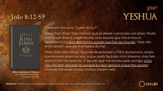 João 8:12-59
Disseram-lhe pois: "Quem és tu?"
Jesus lhes disse: "Isso mesmo que já desde o princípio vos disse. Muito
tenho que dizer e julgar de vós, mas aquele que me enviou é
verdadeiro; e o que dele tenho ouvido isso falo ao mundo." Mas não
entenderam que ele lhes falava do Pai.
Disse-lhes pois Jesus: "Quando levantardes o Filho do homem, então
conhecereis quem eu sou, e que nada faço por mim mesmo; mas falo
como o Pai me ensinou. E aquele que me enviou está comigo; o Pai
não me tem deixado só, porque eu faço sempre o que lhe agrada."
Dizendo ele essas coisas, muitos creram nele.
Bíblia King James. 9º Edição.
Imprensa Bíblica Brasileira.
Rio de Janeiro, 1955.
Módulo 6: Metafísica da vida | Materiais complementares disponíveis em https://circuloescola.com
 