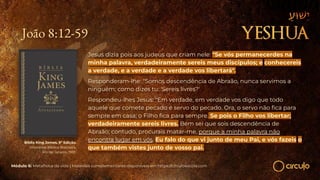 João 8:12-59
Jesus dizia pois aos judeus que criam nele: "Se vós permanecerdes na
minha palavra, verdadeiramente sereis meus discípulos; e conhecereis
a verdade, e a verdade e a verdade vos libertará".
Responderam-lhe: "Somos descendência de Abraão, nunca servimos a
ninguém; como dizes tu: 'Sereis livres?'
Respondeu-lhes Jesus: "Em verdade, em verdade vos digo que todo
aquele que comete pecado é servo do pecado. Ora, o servo não ﬁca para
sempre em casa; o Filho ﬁca para sempre. Se pois o Filho vos libertar;
verdadeiramente sereis livres. Bem sei que sois descendência de
Abraão; contudo, procurais matar-me, porque a minha palavra não
encontra lugar em vós. Eu falo do que vi junto de meu Pai, e vós fazeis o
que também vistes junto de vosso pai.
Bíblia King James. 9º Edição.
Imprensa Bíblica Brasileira.
Rio de Janeiro, 1955.
Módulo 6: Metafísica da vida | Materiais complementares disponíveis em https://circuloescola.com
 