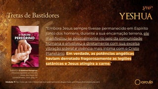 RAMATÍS. O Sublime Peregrino.
Obra psicografada por Hercílio
Maes. São Paulo: Ed.
Conhecimento, 2020, pág. 117.
“Embora Jesus sempre tivesse permanecido em Espírito
junto dos homens, durante a sua encarnação terrena, ele
manifestou-se pessoalmente no seio da comunidade
humana e envolveu-a diretamente com sua excelsa
vibração sideral e vivência mais íntima com o Cristo
Planetário. Em verdade, as potências angélicas
haviam derrotado fragorosamente as legiões
satânicas e Jesus atingira a carne.”
Módulo 7: No meio de nós | Materiais complementares disponíveis em https://circuloescola.com
Tretas de Bastidores
 