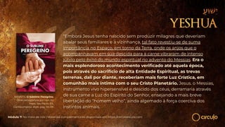 RAMATÍS. O Sublime Peregrino.
Obra psicografada por Hercílio
Maes. São Paulo: Ed.
Conhecimento, 2020, pág. 114-115.
“Embora Jesus tenha nascido sem produzir milagres que deveriam
abalar seus familiares e a vizinhança, tal fato revestiu-se de suma
importância no Espaço, em torno da Terra, onde os anjos que o
acompanhavam em sua descida para a carne vibraram de intenso
júbilo pelo êxito do mundo espiritual no advento do Messias. Era o
mais esplendoroso acontecimento veriﬁcado até aquela época,
pois através do sacrifício de alta Entidade Espiritual, as trevas
terrenas, dali por diante, receberiam mais forte Luz Crística, em
comunhão mais íntima com o seu Cristo Planetário. Jesus. o Messias,
instrumento vivo hipersensível e descido dos céus, derramaria através
de sua carne a Luz do Espírito do Senhor, ensejando a mais breve
libertação do “homem velho”, ainda algemado à força coerciva dos
instintos animais.
Módulo 7: No meio de nós | Materiais complementares disponíveis em https://circuloescola.com
 