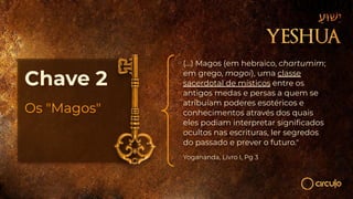 Chave 2
Os "Magos"
(...) Magos (em hebraico, chartumim;
em grego, magoi), uma classe
sacerdotal de místicos entre os
antigos medas e persas a quem se
atribuíam poderes esotéricos e
conhecimentos através dos quais
eles podiam interpretar signiﬁcados
ocultos nas escrituras, ler segredos
do passado e prever o futuro."
Yogananda, Livro I, Pg 3
 