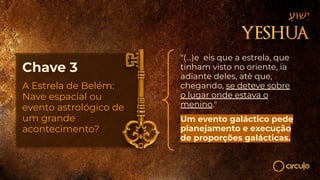 Chave 3
A Estrela de Belém:
Nave espacial ou
evento astrológico de
um grande
acontecimento?
"(...)e eis que a estrela, que
tinham visto no oriente, ia
adiante deles, até que,
chegando, se deteve sobre
o lugar onde estava o
menino."
Um evento galáctico pede
planejamento e execução
de proporções galácticas.
 