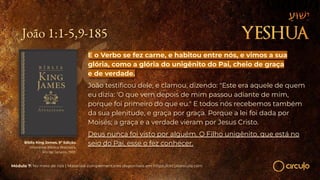 João 1:1-5,9-185
E o Verbo se fez carne, e habitou entre nós, e vimos a sua
glória, como a glória do unigênito do Pai, cheio de graça
e de verdade.
João testiﬁcou dele, e clamou, dizendo: "Este era aquele de quem
eu dizia: 'O que vem depois de mim passou adiante de mim,
porque foi primeiro do que eu." E todos nós recebemos também
da sua plenitude, e graça por graça. Porque a lei foi dada por
Moisés; a graça e a verdade vieram por Jesus Cristo.
Deus nunca foi visto por alguém. O Filho unigênito, que está no
seio do Pai, esse o fez conhecer.
Bíblia King James. 9º Edição.
Imprensa Bíblica Brasileira.
Rio de Janeiro, 1955.
Módulo 7: No meio de nós | Materiais complementares disponíveis em https://circuloescola.com
 