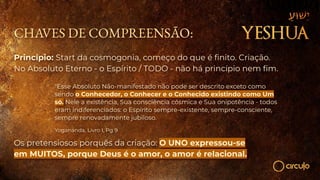 CHAVES DE COMPREENSÃO:
Princípio: Start da cosmogonia, começo do que é ﬁnito. Criação.
No Absoluto Eterno - o Espírito / TODO - não há princípio nem ﬁm.
"Esse Absoluto Não-manifestado não pode ser descrito exceto como
sendo o Conhecedor, o Conhecer e o Conhecido existindo como Um
só. Nele a existência, Sua consciência cósmica e Sua onipotência - todos
eram indiferenciados: o Espírito sempre-existente, sempre-consciente,
sempre renovadamente jubiloso.
Yogananda, Livro I, Pg 9
Os pretensiosos porquês da criação: O UNO expressou-se
em MUITOS, porque Deus é o amor, o amor é relacional.
 