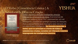 A Segunda Vinda de Cristo,
Volume I pg 11
Verbo" signiﬁca vibração inteligente, energia
inteligente, emanando de Deus. A pronúncia de
qualquer palavra, como "ﬂor", expressa por um ser
inteligente, consiste em energia sonora, ou vibração,
mais o pensamento que impregna essa vibração de
um signiﬁcado inteligente. De maneira parecida, o
Verbo, que é o princípio e a fonte de todas as
substâncias criadas, consiste em Vibração Cósmica
impregnada da Inteligência Cósmica.
Módulo 7: No meio de nós | Materiais complementares disponíveis em https://circuloescola.com
O Verbo | Consciência Crística | A
Sabedoria de Deus na Criação
 