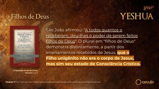 A Segunda Vinda de Cristo,
Volume I pg 19
São João aﬁrmou: "A todos quantos o
receberam, deu-lhes o poder de serem feitos
ﬁlhos de Deus". O plural em "ﬁlhos de Deus"
demonstra distintamente, a partir dos
ensinamentos recebidos de Jesus, que o
Filho unigênito não era o corpo de Jesus,
mas sim seu estado de Consciência Crística.
Módulo 7: No meio de nós | Materiais complementares disponíveis em https://circuloescola.com
Filhos de Deus
 