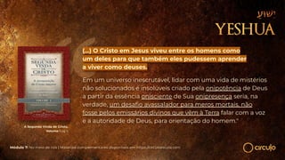 A Segunda Vinda de Cristo,
Volume I pg 3
(...) O Cristo em Jesus viveu entre os homens como
um deles para que também eles pudessem aprender
a viver como deuses.
Em um universo inescrutável, lidar com uma vida de mistérios
não solucionados e insolúveis criado pela onipotência de Deus
a partir da essência onisciente de Sua onipresença seria, na
verdade, um desaﬁo avassalador para meros mortais, não
fosse pelos emissários divinos que vêm à Terra falar com a voz
e a autoridade de Deus, para orientação do homem."
Módulo 7: No meio de nós | Materiais complementares disponíveis em https://circuloescola.com
 