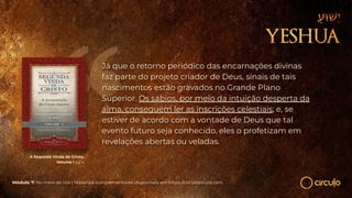 A Segunda Vinda de Cristo,
Volume I pg 4
Já que o retorno periódico das encarnações divinas
faz parte do projeto criador de Deus, sinais de tais
nascimentos estão gravados no Grande Plano
Superior. Os sábios, por meio da intuição desperta da
alma, conseguem ler as inscrições celestiais; e, se
estiver de acordo com a vontade de Deus que tal
evento futuro seja conhecido, eles o profetizam em
revelações abertas ou veladas.
Módulo 7: No meio de nós | Materiais complementares disponíveis em https://circuloescola.com
 