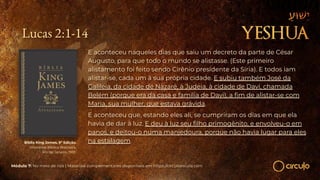 Lucas 2:1-14
E aconteceu naqueles dias que saiu um decreto da parte de César
Augusto, para que todo o mundo se alistasse. (Este primeiro
alistamento foi feito sendo Cirênio presidente da Síria). E todos iam
alistar-se, cada um à sua própria cidade. E subiu também José da
Galileia, da cidade de Nazaré, à Judeia, à cidade de Davi, chamada
Belém (porque era da casa e família de Davi), a ﬁm de alistar-se com
Maria, sua mulher, que estava grávida.
E aconteceu que, estando eles ali, se cumpriram os dias em que ela
havia de dar à luz. E deu à luz seu ﬁlho primogênito, e envolveu-o em
panos, e deitou-o numa manjedoura, porque não havia lugar para eles
na estalagem.
Bíblia King James. 9º Edição.
Imprensa Bíblica Brasileira.
Rio de Janeiro, 1955.
Módulo 7: No meio de nós | Materiais complementares disponíveis em https://circuloescola.com
 