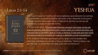 Lucas 2:1-14
Ora, havia naquela mesma comarca pastores que estavam no campo,
e guardavam, durante as vigílias da noite, o seu rebanho. E eis que o
anjo do Senhor veio sobre eles, e a glória do Senhor os cercou de
resplendor, e tiveram grande temor.
E o anjo lhes disse: "Não temais, porque eis aqui vos trago novas de
grande alegria, que será para todo o povo; pois, na cidade de Davi, vos
nasceu hoje o Salvador, que é Cristo, o Senhor. E isto vos será por sinal:
achareis o menino envolto em panos, e deitado numa manjedoura."
E, no mesmo instante, apareceu com o anjo uma multidão dos
exércitos celestiais, louvando a Deus, e dizendo: "Glória a Deus nas
alturas, paz na terra, boa vontade para com os homens."
Bíblia King James. 9º Edição.
Imprensa Bíblica Brasileira.
Rio de Janeiro, 1955.
Módulo 7: No meio de nós | Materiais complementares disponíveis em https://circuloescola.com
 