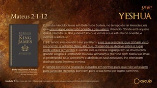 Mateus 2:1-12
E, tendo nascido Jesus em Belém de Judeia, no tempo do rei Herodes, eis
que uns magos vieram do oriente a Jerusalém, dizendo: "Onde está aquele
que é nascido rei dos judeus? Porque vimos a sua estrela no oriente, e
viemos a adorá-lo."
(...) E, tendo eles ouvido o rei, partiram; e eis que a estrela, que tinham visto
no oriente, ia adiante deles, até que, chegando, se deteve sobre o lugar
onde estava o menino. E, vendo eles a estrela, regozijaram-se muito com
grande alegria. E, entrando na casa, acharam o menino com Maria sua mãe,
e, prostrando-se, o adoraram; e abrindo os seus tesouros, lhe ofertaram
dádivas: ouro, incenso e mirra.
E, sendo por divina revelação avisados em sonhos para que não voltassem
para junto de Herodes, partiram para a sua terra por outro caminho.
Bíblia King James. 9º Edição.
Imprensa Bíblica Brasileira.
Rio de Janeiro, 1955.
Módulo 7: No meio de nós | Materiais complementares disponíveis em https://circuloescola.com
 