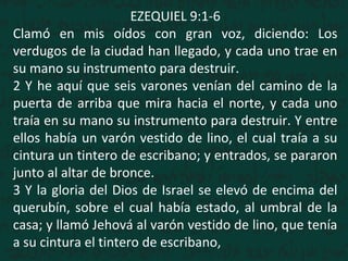 EZEQUIEL 9:1-6
Clamó en mis oídos con gran voz, diciendo: Los
verdugos de la ciudad han llegado, y cada uno trae en
su mano su instrumento para destruir.
2 Y he aquí que seis varones venían del camino de la
puerta de arriba que mira hacia el norte, y cada uno
traía en su mano su instrumento para destruir. Y entre
ellos había un varón vestido de lino, el cual traía a su
cintura un tintero de escribano; y entrados, se pararon
junto al altar de bronce.
3 Y la gloria del Dios de Israel se elevó de encima del
querubín, sobre el cual había estado, al umbral de la
casa; y llamó Jehová al varón vestido de lino, que tenía
a su cintura el tintero de escribano,
 