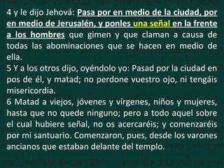4 y le dijo Jehová: Pasa por en medio de la ciudad, por
en medio de Jerusalén, y ponles una señal en la frente
a los hombres que gimen y que claman a causa de
todas las abominaciones que se hacen en medio de
ella.
5 Y a los otros dijo, oyéndolo yo: Pasad por la ciudad en
pos de él, y matad; no perdone vuestro ojo, ni tengáis
misericordia.
6 Matad a viejos, jóvenes y vírgenes, niños y mujeres,
hasta que no quede ninguno; pero a todo aquel sobre
el cual hubiere señal, no os acercaréis; y comenzaréis
por mi santuario. Comenzaron, pues, desde los varones
ancianos que estaban delante del templo.
 