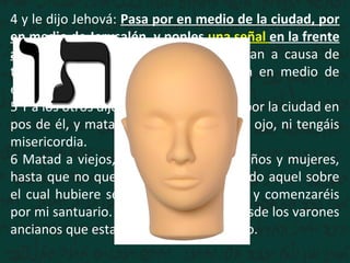 4 y le dijo Jehová: Pasa por en medio de la ciudad, por
en medio de Jerusalén, y ponles una señal en la frente
a los hombres que gimen y que claman a causa de
todas las abominaciones que se hacen en medio de
ella.
5 Y a los otros dijo, oyéndolo yo: Pasad por la ciudad en
pos de él, y matad; no perdone vuestro ojo, ni tengáis
misericordia.
6 Matad a viejos, jóvenes y vírgenes, niños y mujeres,
hasta que no quede ninguno; pero a todo aquel sobre
el cual hubiere señal, no os acercaréis; y comenzaréis
por mi santuario. Comenzaron, pues, desde los varones
ancianos que estaban delante del templo.
 